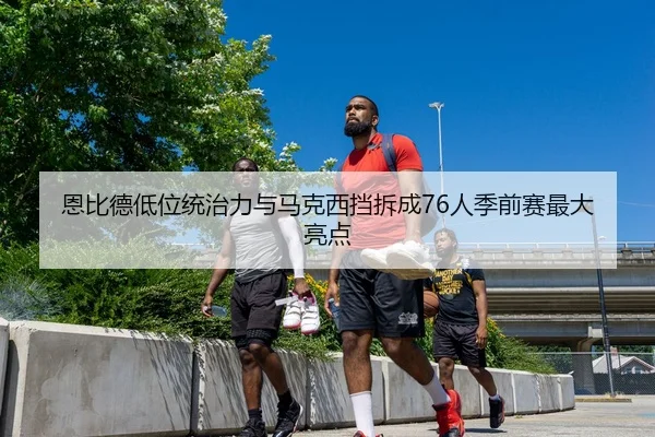 恩比德低位统治力与马克西挡拆成76人季前赛最大亮点