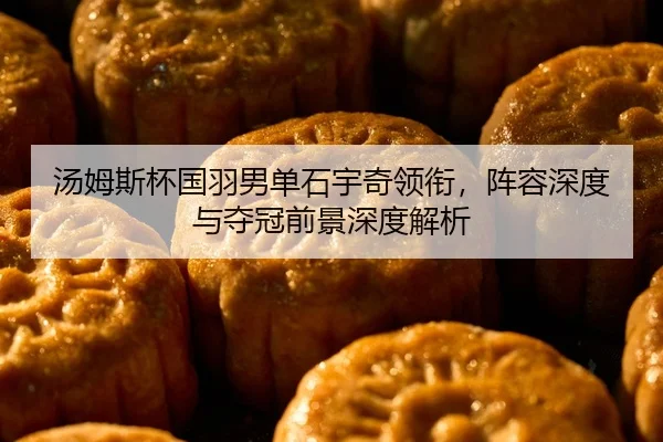 汤姆斯杯国羽男单石宇奇领衔，阵容深度与夺冠前景深度解析