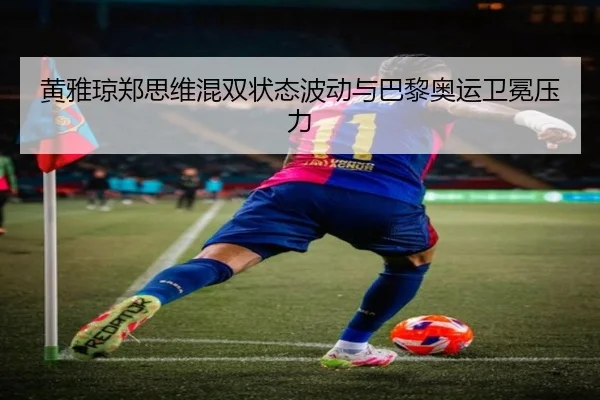 黄雅琼郑思维混双状态波动与巴黎奥运卫冕压力