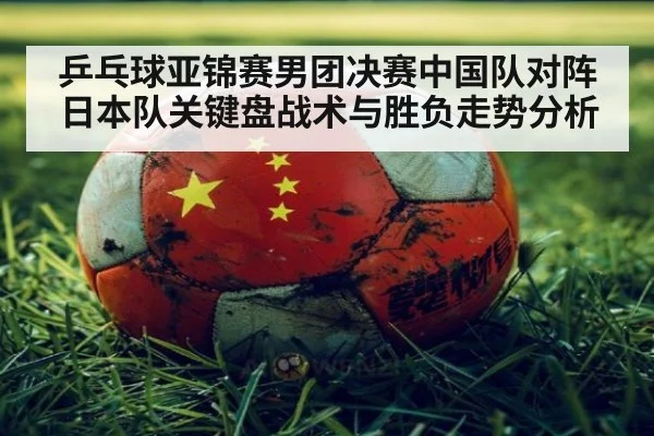 乒乓球亚锦赛男团决赛中国队对阵日本队关键盘战术与胜负走势分析